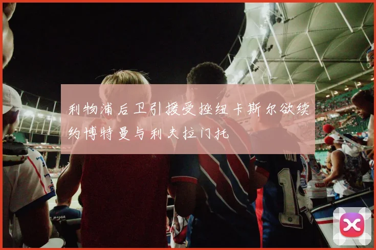 利物浦后卫引援受挫纽卡斯尔欲续约博特曼与利夫拉门托