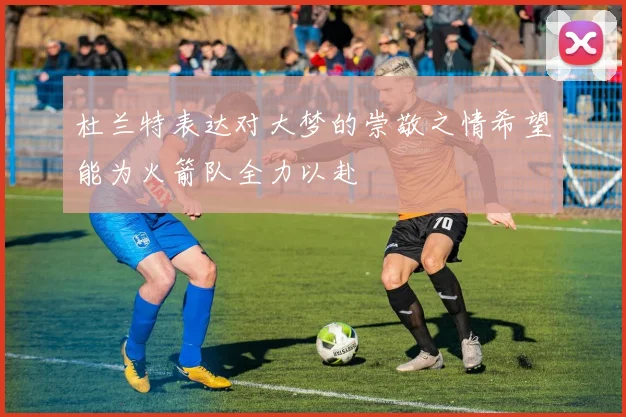 杜兰特表达对大梦的崇敬之情希望能为火箭队全力以赴