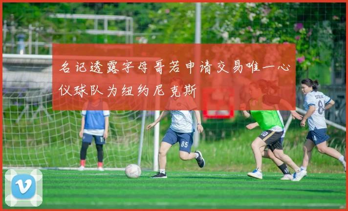 名记透露字母哥若申请交易唯一心仪球队为纽约尼克斯