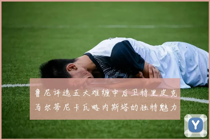 鲁尼评选五大难缠中后卫特里皮克马尔蒂尼卡瓦略内斯塔的独特魅力与挑战