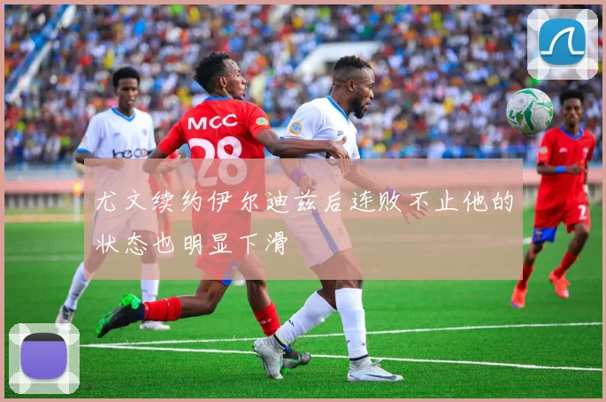 尤文续约伊尔迪兹后连败不止他的状态也明显下滑