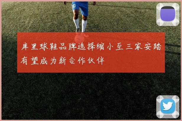 库里球鞋品牌选择缩小至三家安踏有望成为新合作伙伴