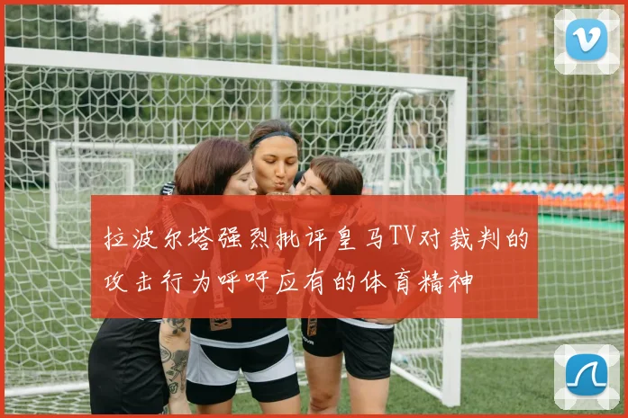 拉波尔塔强烈批评皇马TV对裁判的攻击行为呼吁应有的体育精神