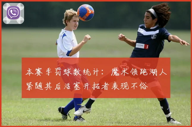 本赛季罚球数统计：魔术领跑湖人紧随其后活塞开拓者表现不俗