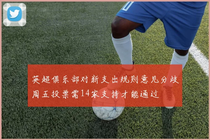 英超俱乐部对新支出规则意见分歧周五投票需14家支持才能通过