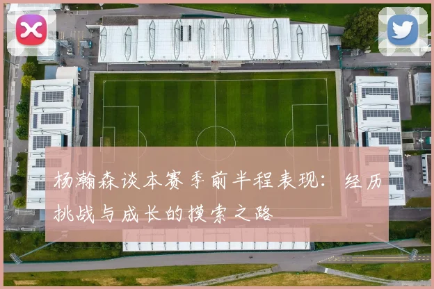 杨瀚森谈本赛季前半程表现：经历挑战与成长的摸索之路